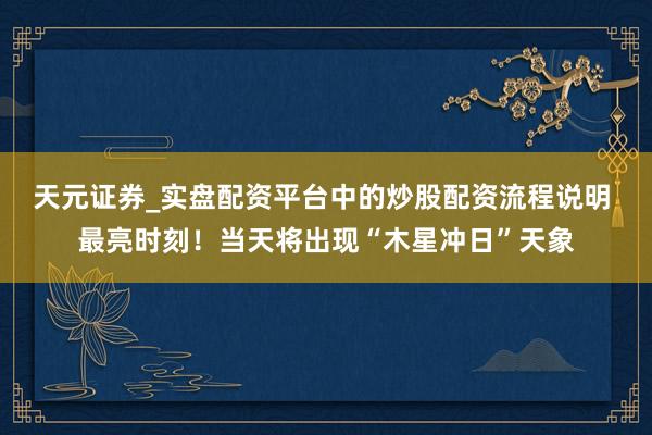天元证券_实盘配资平台中的炒股配资流程说明 最亮时刻！当天将出现“木星冲日”天象