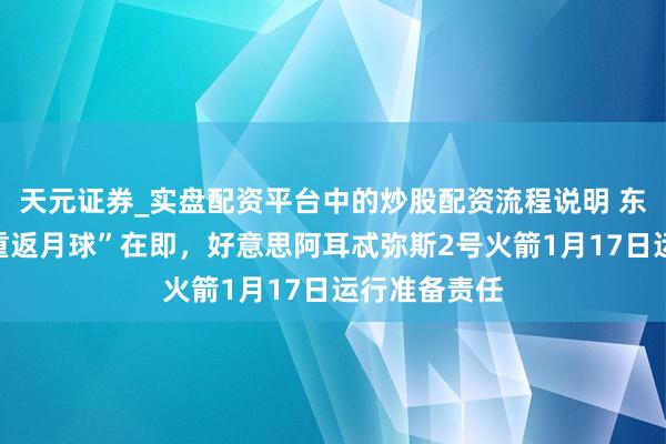 天元证券_实盘配资平台中的炒股配资流程说明 东说念主类“重返月球”在即,好意思阿耳忒弥斯2号火箭1月17日运行准备责任