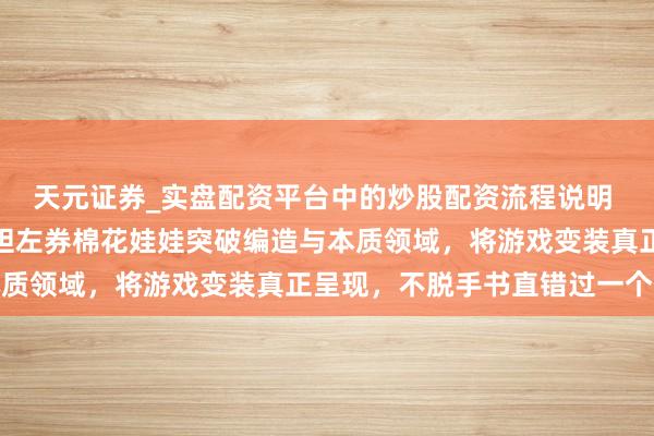 天元证券_实盘配资平台中的炒股配资流程说明 游戏迷的矿藏来了！丧胆左券棉花娃娃突破编造与本质领域，将游戏变装真正呈现，不脱手书直错过一个亿