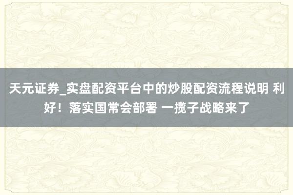 天元证券_实盘配资平台中的炒股配资流程说明 利好！落实国常会部署 一揽子战略来了