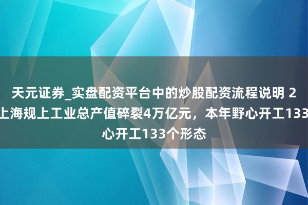 天元证券_实盘配资平台中的炒股配资流程说明 2025年上海规上工业总产值碎裂4万亿元，本年野心开工133个形态