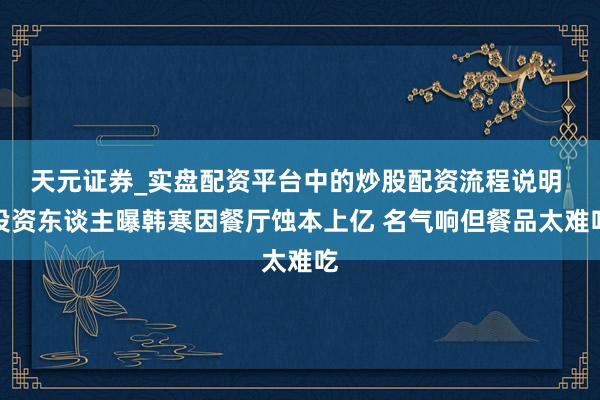 天元证券_实盘配资平台中的炒股配资流程说明 投资东谈主曝韩寒因餐厅蚀本上亿 名气响但餐品太难吃